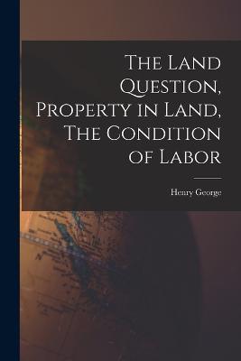 The Land Question, Property in Land, The Condition of Labor - Henry George - cover