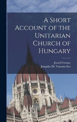 A Short Account of the Unitarian Church of Hungary - József Ferencz,Joaquim De Vasconcellos - cover