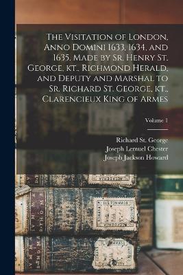 The Visitation of London, Anno Domini 1633, 1634, and 1635. Made by Sr. Henry St. George, kt., Richmond Herald, and Deputy and Marshal to Sr. Richard St. George, kt., Clarencieux King of Armes; Volume 1 - Joseph Jackson Howard,Joseph Lemuel Chester,Henry St George - cover