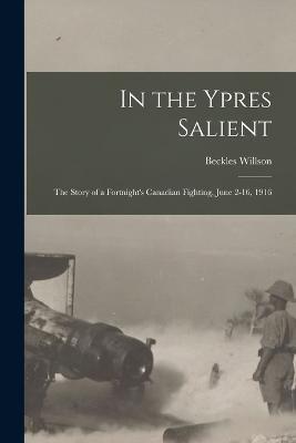 In the Ypres Salient; the Story of a Fortnight's Canadian Fighting, June 2-16, 1916 - Beckles Willson - cover