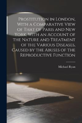Prostitution in London, With a Comparative View of That of Paris and New York, With an Account of the Nature and Treatment of the Various Diseases, Caused by the Abuses of the Reproductive Function - Michael Ryan - cover