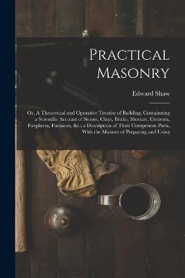 Practical Masonry: Or, A Theoretical and Operative Treatise of Building; Containning a Scientific Account of Stones, Clays, Bricks, Mortars, Cements, Fireplaces, Furnaces,   a Description of Their Compenent Parts, With the Manner of Preparing and Using - Edward Shaw - cover