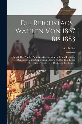 Die Reichstags-Wahlen Von 1867 Bis 1883: Statistik Der Wahlen Zum Konstituierenden Und Norddeutschen Reichstage, Zum Zollparlament, Sowie Zu Den Funf Ersten Legislatur-Perioden Der Deutschen Reichstages - A Phillips - cover