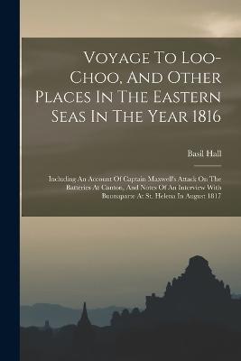Voyage To Loo-choo, And Other Places In The Eastern Seas In The Year 1816: Including An Account Of Captain Maxwell's Attack On The Batteries At Canton, And Notes Of An Interview With Buonaparte At St. Helena In August 1817 - Basil Hall - cover