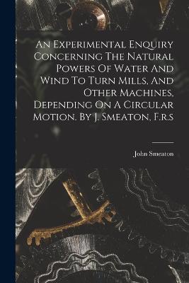 An Experimental Enquiry Concerning The Natural Powers Of Water And Wind To Turn Mills, And Other Machines, Depending On A Circular Motion. By J. Smeaton, F.r.s - John Smeaton - cover