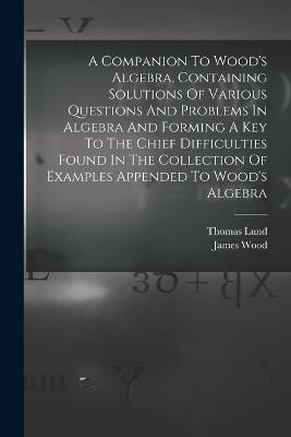 A Companion To Wood's Algebra, Containing Solutions Of Various Questions And Problems In Algebra And Forming A Key To The Chief Difficulties Found In The Collection Of Examples Appended To Wood's Algebra - Thomas Lund,James Wood - cover