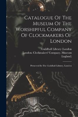 Catalogue Of The Museum Of The Worshipful Company Of Clockmakers Of London: Preserved In The Guildhall Library, London - England) - cover