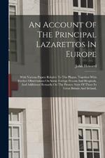 An Account Of The Principal Lazarettos In Europe: With Various Papers Relative To The Plague, Together With Further Observations On Some Foreign Prisons And Hospitals, And Additional Remarks On The Present State Of Those In Great Britain And Ireland,
