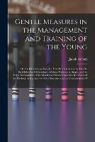 Gentle Measures in the Management and Training of the Young: Or, the Principles on Which a Firm Parental Authority May Be Established and Maintained, Without Violence or Anger, and the Right Development of the Moral and Mental Capacities Be Promoted by Methods in Harmony with the Structure and the Characteristics o