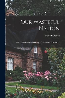 Our Wasteful Nation: The Story of American Prodigality and the Abuse of Our - Rudolf Cronau - cover