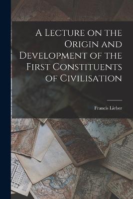 A Lecture on the Origin and Development of the First Constituents of Civilisation - Francis Lieber - cover