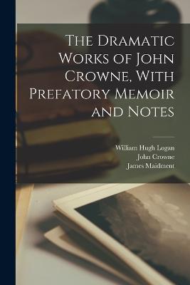 The Dramatic Works of John Crowne, With Prefatory Memoir and Notes - James Maidment,John Crowne,William Hugh Logan - cover