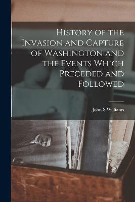 History of the Invasion and Capture of Washington and the Events Which Preceded and Followed - John S Williams - cover