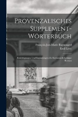 Provenzalisches Supplement-Woerterbuch: Berichtigungen und Erganzungen zu Raynouards Lexique Roman - Emil Levy,Francois-Just-Marie Raynouard - cover