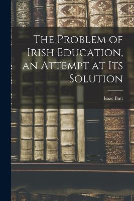 The Problem of Irish Education, an Attempt at its Solution - Isaac Butt - cover