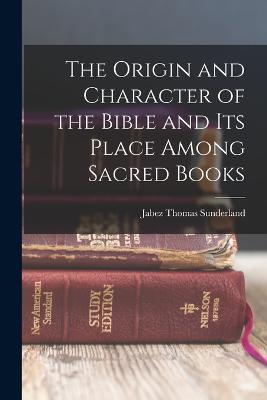 The Origin and Character of the Bible and its Place Among Sacred Books - Jabez Thomas Sunderland - cover