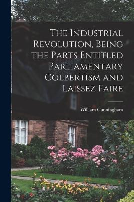 The Industrial Revolution, Being the Parts Entitled Parliamentary Colbertism and Laissez Faire - William Cunningham - cover