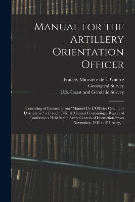 Manual for the Artillery Orientation Officer: Consisting of Extracts From "Manuel De L'Officier Orienteur D'Artillerie," a French Official Manual Containing a Report of Conferences Held in the Army Centers of Instruction From November, 1916 to February, 1 - cover