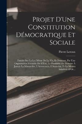 Projet D'Une Constitution Démocratique Et Sociale: Fondée Sur La Loi Même De La Vie, Et Donnant, Par Une Organisation Véritable De L'État, La Possibilité De Detruire À Jamais La Monarchie, L'Aristocratie, L'Anarchie, Et Le Moyen Infaillible D'Or... - Pierre LeRoux - cover