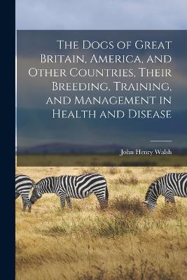 The Dogs of Great Britain, America, and Other Countries, Their Breeding, Training, and Management in Health and Disease - John Henry Walsh - cover