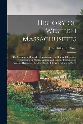 History of Western Massachusetts: The Counties of Hampden, Hampshire, Franklin, and Berkshire. Embracing an Outline Aspects and Leading Interests, and Separate Histories of Its One Hundred Towns, Volume 2, part 3 - Josiah Gilbert Holland - cover