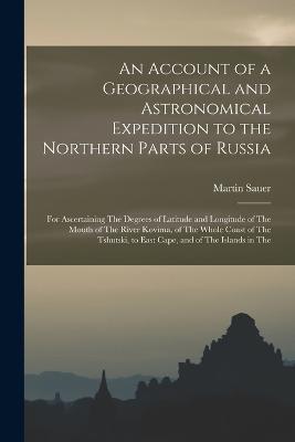 An Account of a Geographical and Astronomical Expedition to the Northern Parts of Russia: For Ascertaining The Degrees of Latitude and Longitude of The Mouth of The River Kovima, of The Whole Coast of The Tshutski, to East Cape, and of The Islands in The - Martin Sauer - cover