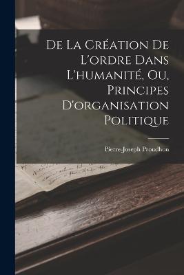 De La Creation De L'ordre Dans L'humanite, Ou, Principes D'organisation Politique - Pierre-Joseph Proudhon - cover