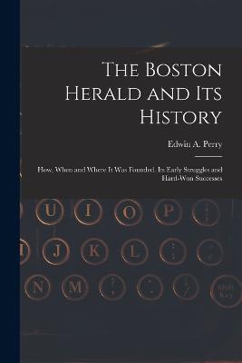 The Boston Herald and Its History: How, When and Where It Was Founded. Its Early Struggles and Hard-Won Successes - Edwin A Perry - cover