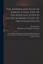 The Answer and Pleas of Samuel Chase, One of the Associate Justices of the Supreme Court of the United States: To the Articles of Impeachment, Exhibited Against Him in the Senate, by the House of Representatives of the United States, in Support of Their I