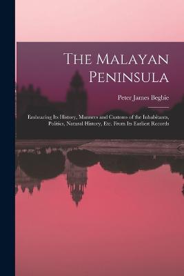 The Malayan Peninsula: Embracing Its History, Manners and Customs of the Inhabitants, Politics, Natural History, Etc. From Its Earliest Records - Peter James Begbie - cover