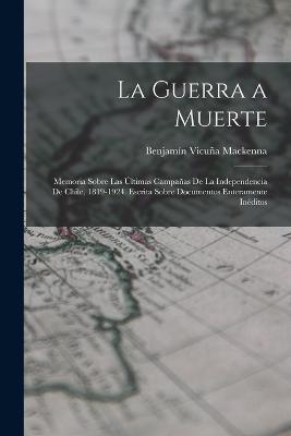 La Guerra a Muerte: Memoria Sobre Las Últimas Campañas De La Independencia De Chile, 1819-1924. Escrita Sobre Documentos Enteramente Inéditos - Benjamín Vicuña MacKenna - cover