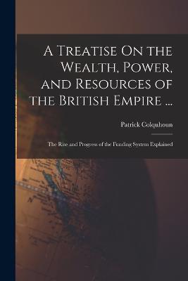 A Treatise On the Wealth, Power, and Resources of the British Empire ...: The Rise and Progress of the Funding System Explained - Patrick Colquhoun - cover