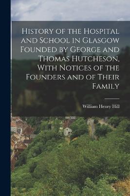 History of the Hospital and School in Glasgow Founded by George and Thomas Hutcheson, With Notices of the Founders and of Their Family - William Henry Hill - cover