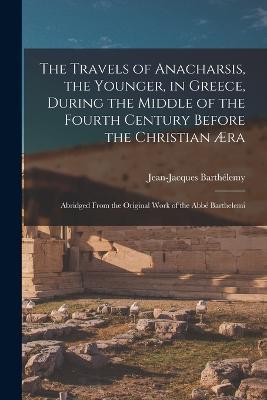 The Travels of Anacharsis, the Younger, in Greece, During the Middle of the Fourth Century Before the Christian Æra: Abridged From the Original Work of the Abbé Barthelemi - Jean-Jacques Barthélemy - cover
