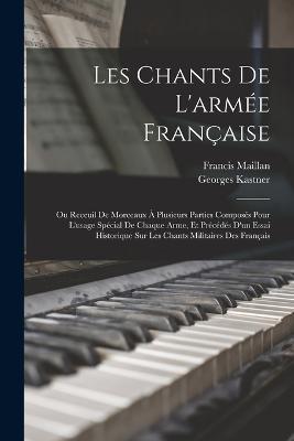 Les Chants De L'armee Francaise: Ou Receuil De Morceaux A Plusieurs Parties Composes Pour L'usage Special De Chaque Arme, Et Precedes D'un Essai Historique Sur Les Chants Militaires Des Francais - Georges Kastner,Francis Maillan - cover