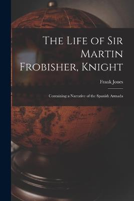 The Life of Sir Martin Frobisher, Knight: Containing a Narrative of the Spanish Armada - Frank Jones - cover