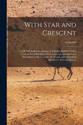 With Star and Crescent: A Full and Authentic Account of a Recent Journey With a Caravan From Bombay to Constantinope, Comprising a Description of the Country, the People, and Interesting Adventures With the Natives - A Locher - cover