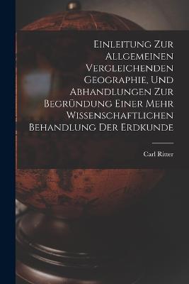 Einleitung Zur Allgemeinen Vergleichenden Geographie, Und Abhandlungen Zur Begründung Einer Mehr Wissenschaftlichen Behandlung Der Erdkunde - Carl Ritter - cover