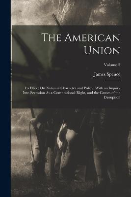 The American Union: Its Effect On National Character and Policy, With an Inquiry Into Secession As a Constitutional Right, and the Causes of the Disruption; Volume 2 - James Spence - cover