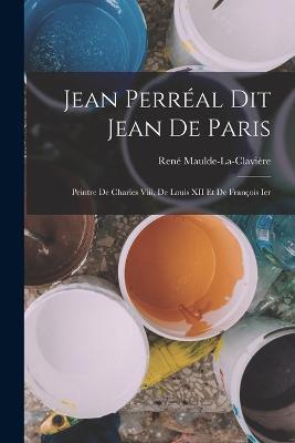 Jean Perreal Dit Jean De Paris: Peintre De Charles Viii, De Louis XII Et De Francois Ier - Rene Maulde-La-Claviere - cover