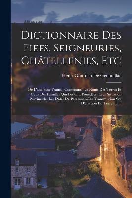 Dictionnaire Des Fiefs, Seigneuries, Chatellenies, Etc: De L'ancienne France, Contenant: Les Noms Des Terres Et Ceux Des Familles Qui Les Ont Possedees, Leur Situation Provinciale, Les Dates De Possession, De Transmission Ou D'erection En Terres Ti... - Henri Gourdon De Genouillac - cover