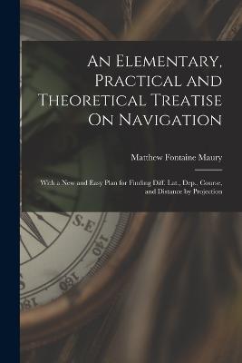 An Elementary, Practical and Theoretical Treatise On Navigation: With a New and Easy Plan for Finding Diff. Lat., Dep., Course, and Distance by Projection - Matthew Fontaine Maury - cover
