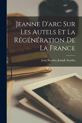 Jeanne D'arc Sur Les Autels Et La Régénération De La France - Jean Baptiste Joseph Ayroles - cover