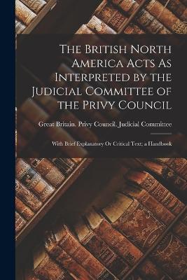The British North America Acts As Interpreted by the Judicial Committee of the Privy Council: With Brief Explanatory Or Critical Text; a Handbook - cover