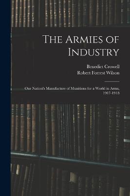 The Armies of Industry: Our Nation's Manufacture of Munitions for a World in Arms, 1917-1918 - Benedict Crowell,Robert Forrest Wilson - cover
