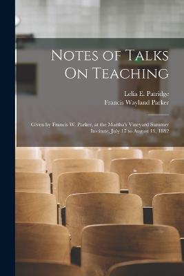Notes of Talks On Teaching: Given by Francis W. Parker, at the Martha's Vineyard Summer Institute, July 17 to August 19, 1882 - Francis Wayland Parker,Lelia E Patridge - cover