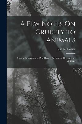 A Few Notes On Cruelty to Animals: On the Inadequacy of Penal Law, On General Hospitals for Animals - Ralph Fletcher - cover