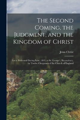 The Second Coming, the Judgment, and the Kingdom of Christ: Lects. Delivered During Lent, 1843, at St. George's, Bloomsbury, by Twelve Clergymen of the Church of England - Jesus Christ - cover