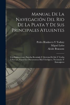 Manual De La Navegación Del Rio De La Plata Y De Sus Principales Atluentes: Con Instrucciones Para La Recalada Y Derrotas De Ida Y Vuelta Á Europa, Segun Los Documentos Más Fidedignos, Nacionales Y Extranjeros - Miguel Lobo,Alcide Boucarut,Pedro Riudavets y Tudury - cover
