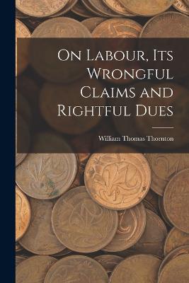 On Labour, Its Wrongful Claims and Rightful Dues - William Thomas Thornton - cover